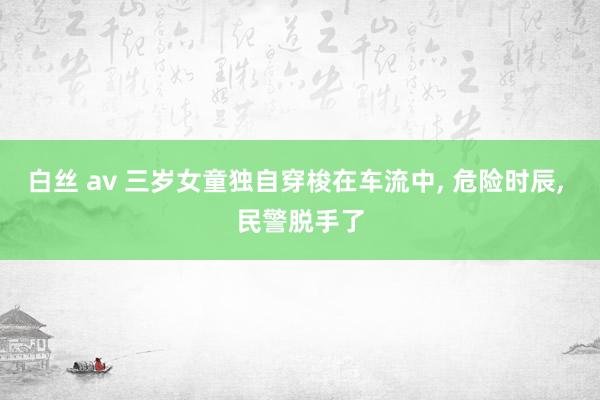 白丝 av 三岁女童独自穿梭在车流中， 危险时辰， 民警脱手了