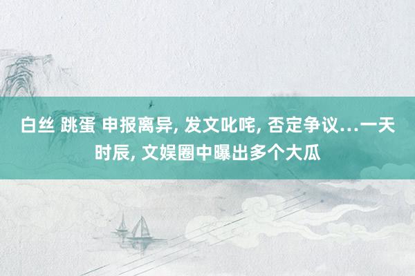 白丝 跳蛋 申报离异， 发文叱咤， 否定争议…一天时辰， 文娱圈中曝出多个大瓜