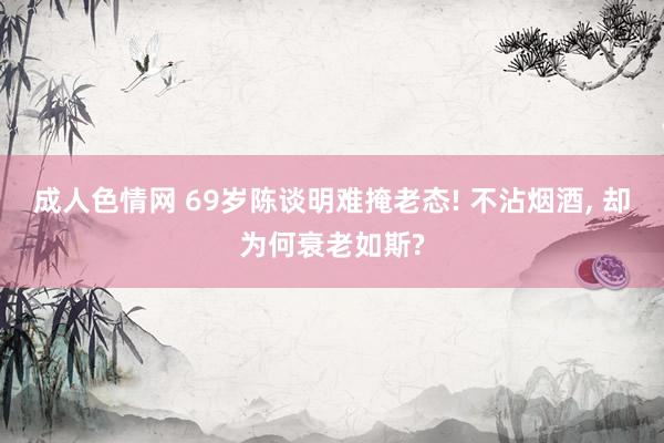 成人色情网 69岁陈谈明难掩老态! 不沾烟酒， 却为何衰老如斯?