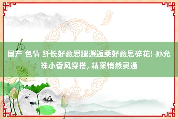 国产 色情 纤长好意思腿邂逅柔好意思碎花! 孙允珠小香风穿搭， 精采悄然灵通
