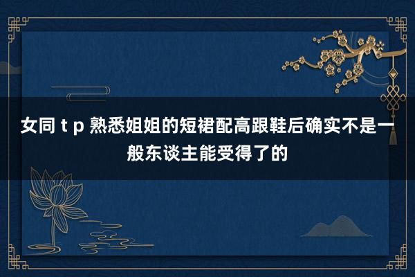 女同 t p 熟悉姐姐的短裙配高跟鞋后确实不是一般东谈主能受得了的