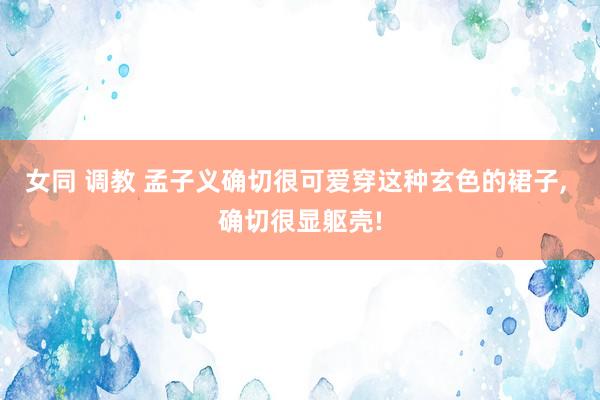 女同 调教 孟子义确切很可爱穿这种玄色的裙子， 确切很显躯壳!