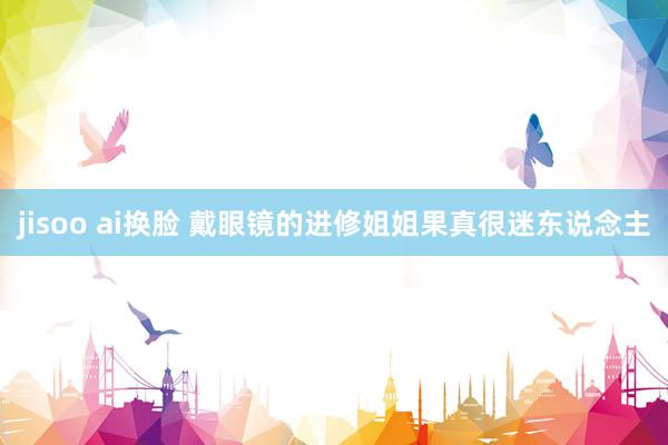 jisoo ai换脸 戴眼镜的进修姐姐果真很迷东说念主