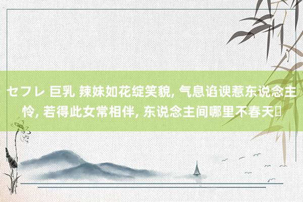 セフレ 巨乳 辣妹如花绽笑貌， 气息谄谀惹东说念主怜， 若得此女常相伴， 东说念主间哪里不春天‌