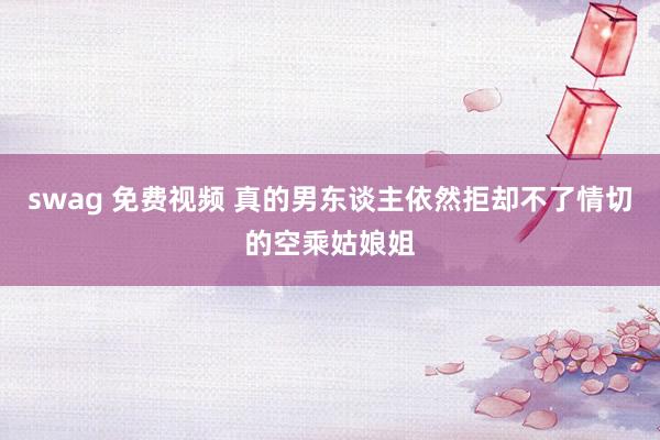 swag 免费视频 真的男东谈主依然拒却不了情切的空乘姑娘姐