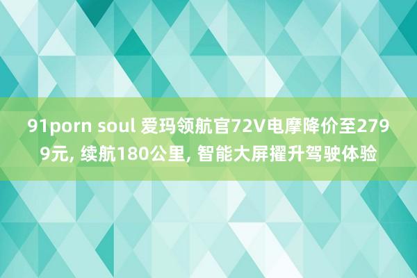 91porn soul 爱玛领航官72V电摩降价至2799元， 续航180公里， 智能大屏擢升驾驶体验