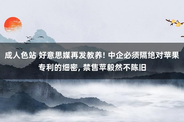 成人色站 好意思媒再发教养! 中企必须隔绝对苹果专利的细密， 禁售苹毅然不陈旧