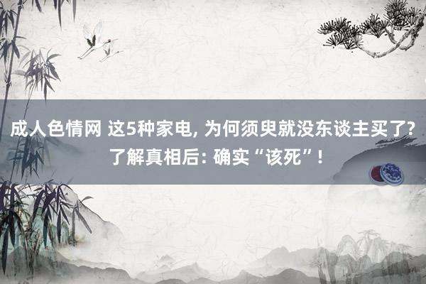 成人色情网 这5种家电， 为何须臾就没东谈主买了? 了解真相后: 确实“该死”!