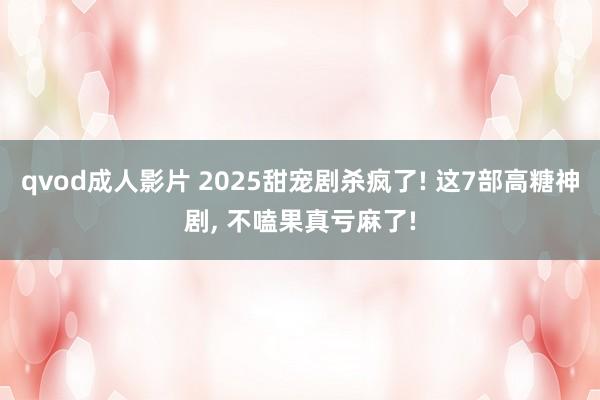 qvod成人影片 2025甜宠剧杀疯了! 这7部高糖神剧， 不嗑果真亏麻了!