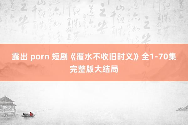 露出 porn 短剧《覆水不收旧时义》全1-70集完整版大结局