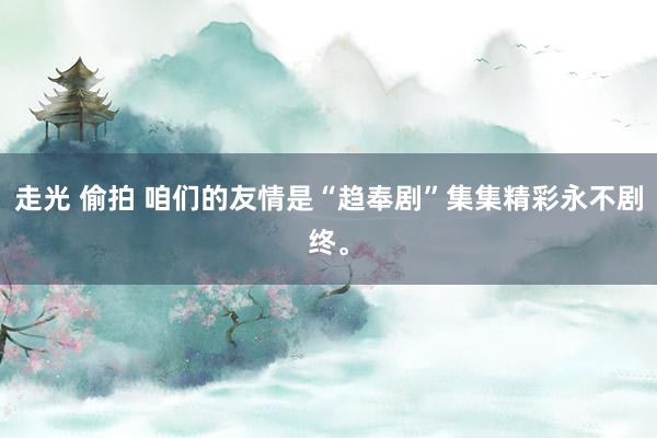 走光 偷拍 咱们的友情是“趋奉剧”集集精彩永不剧终。