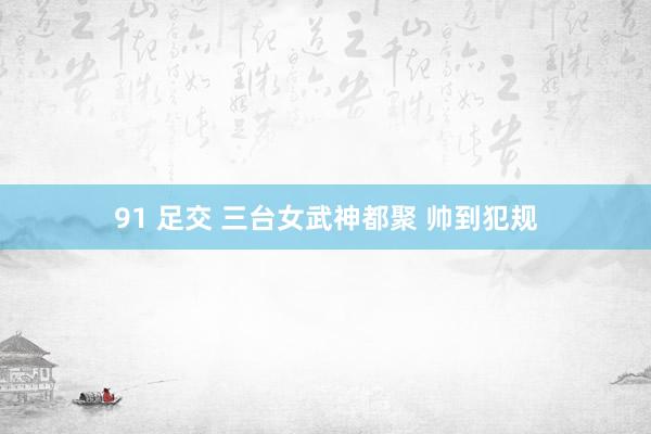 91 足交 三台女武神都聚 帅到犯规