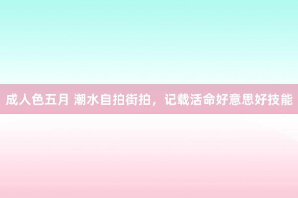 成人色五月 潮水自拍街拍，记载活命好意思好技能