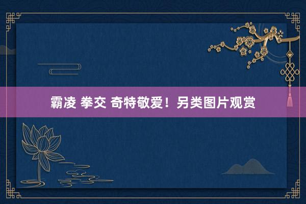 霸凌 拳交 奇特敬爱！另类图片观赏