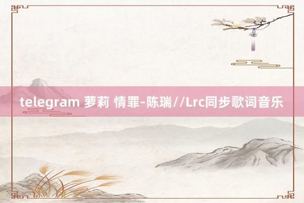 telegram 萝莉 情罪-陈瑞//Lrc同步歌词音乐
