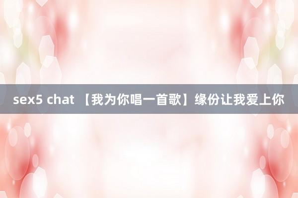 sex5 chat 【我为你唱一首歌】缘份让我爱上你