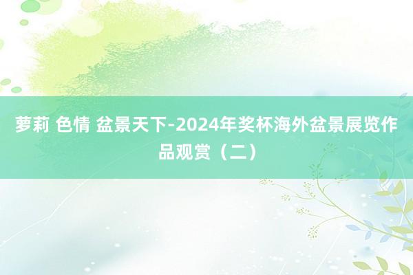 萝莉 色情 盆景天下-2024年奖杯海外盆景展览作品观赏（二）